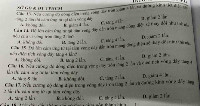 TRU
SỞ GD & ĐT TPHCM
Cầu 13. Nếu cường độ đòng điện trong vòng dây tròn giám 4 lần và đường kính tiết diện dây
tăng 2 lần thì cảm ứng từ tại tâm vòng dây
A. không đôi. B. giám 4 lần. C. tăng 4 lần. D. giảm 2 lần.
Câu 14. Độ lớn cảm ứng từ tại tâm vòng dây dẫn tròn mang dòng điện sẽ thay đổi như thể nào
nếu chu vi vòng tròn tăng 2 lần? D. giảm 2 lần.
A. không đổi. B. tăng 2 lần. C. tăng 4 lần.
Câu 15. Độ lớn cảm ứng từ tại tâm vòng dây dẫn tròn mang dòng điện sẽ thay đổi như thể nào
nếu diện tích vòng dây tăng 4 lần?
A. không đồi. B. tăng 2 lần. C. tăng 4 lần. D. giảm 2 lần.
Câu 16. Nếu cường độ dòng điện trong vòng dây tròn tăng 2 lần và diện tích vòng dây tăng 4
lần thì cảm ứng từ tại tâm vòng dây
A. tăng 8 lần B. không đồi. C. tăng 2 lần. D. giảm 4 lần.
Cầu 17. Nếu cường độ dòng điện trong vòng dây tròn tăng 2 lần và đường kính vòng dây tăng
2 lần thì cảm ứng từ tại tâm vòng dây
A. tăng 2 lần B. không đối. C. tăng 4 lần. D. giảm 2 lần.
Câu 18. Một đây dẫn thắng đài só đoạn giữa yốn thành hình