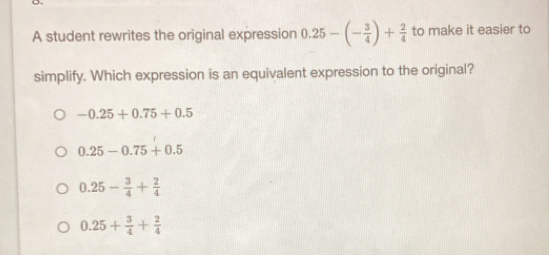 A student rewrites the original expression 0.25-(- 3/4 )+ 2/4  to make it easier to
simplify. Which expression is an equivalent expression to the original?
-0.25+0.75+0.5
0.25-0.75+0.5
0.25- 3/4 + 2/4 
0.25+ 3/4 + 2/4 