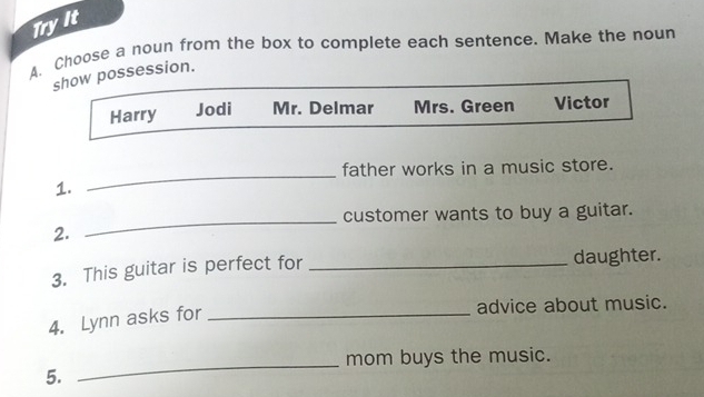 Tryit
A. Choose a noun from the box to complete each sentence. Make the noun
show possession.
Harry Jodi Mr. Delmar Mrs. Green Victor
father works in a music store.
1.
_
customer wants to buy a guitar.
2.
_
3. This guitar is perfect for _daughter.
4. Lynn asks for_
advice about music.
mom buys the music.
5.
_