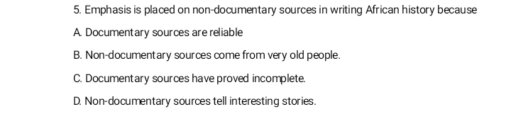 Emphasis is placed on non-documentary sources in writing African history because
A. Documentary sources are reliable
B. Non-documentary sources come from very old people.
C. Documentary sources have proved incomplete.
D. Non-documentary sources tell interesting stories.