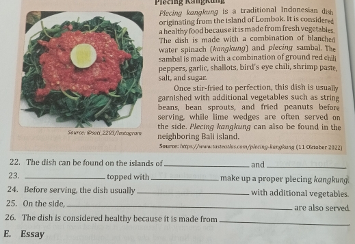 Plecing Rangkung 
Plecing kangkung is a traditional Indonesian dish 
originating from the island of Lombok. It is considered 
a healthy food because it is made from fresh vegetables 
The dish is made with a combination of blanched 
water spinach (kangkung) and plecing sambal. The 
sambal is made with a combination of ground red chili 
peppers, garlic, shallots, bird's eye chili, shrimp paste, 
salt, and sugar. 
Once stir-fried to perfection, this dish is usually 
garnished with additional vegetables such as string 
beans, bean sprouts, and fried peanuts before 
serving, while lime wedges are often served on 
the side. Plecing kangkung can also be found in the 
neighboring Bali island. 
Source: https://www.tasteatlas.com/plecing-kangkung (11 Oktober 2022) 
22. The dish can be found on the islands of _and_ 
23. _topped with_ make up a proper plecing kangkung. 
24. Before serving, the dish usually_ with additional vegetables. 
25. On the side,_ are also served. 
26. The dish is considered healthy because it is made from_ 
E. Essay