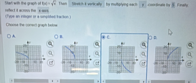 Start with the graph of f(x)=sqrt(x) Then Stretch it vertically by multiplying each y -coordinate by 5 Finally,
refect it across the x-axis
(Type an integer or a simplified traction )
Choose the correct graph below
A.
B.
C.
D.
7 C

`