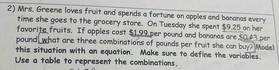 Mrs. Greene loves fruit and spends a fortune on apples and bananas every 
time she goes to the grocery store. On Tuesday she spent $9.25 on her 
favorite fruits. If apples cost $1.99 per pound and bananas are $0.43 per
pound, what are three combinations of pounds per fruit she can buy? Model 
this situation with an equation. Make sure to define the variables. 
Use a table to represent the combinations.