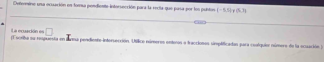 Determine una ecuación en forma pendiente-intersección para la recta que pasa por los puntos (-5,5) (5,3)
La ecuación es □ . 
(Escriba su respuesta en forma pendiente-intersección. Utilice números enteros o fracciones simplificadas para cualquier número de la ecuación.)