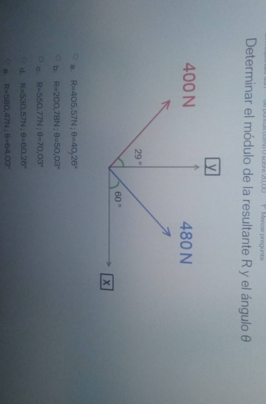 untua como O sobre 20,00 Y Marcar pregunta
Determinar el módulo de la resultante R y el ángulo θ
a. R=405,57N;θ =40,26°
b. R=200,78N;θ =50,03°
c. R=550,77N;θ =70,03°
d. R=530,57N;θ =60,26°
θ. R=580,47N;θ =64,03°