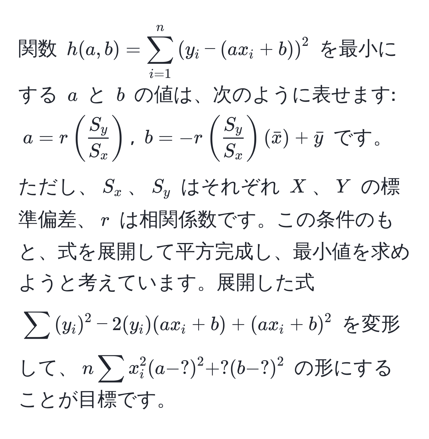 関数 $h(a,b)=sum_(i=1)^n((y_i-(ax_i+b)))^(2$ を最小にする $a$ と $b$ の値は、次のように表せます: $a=r(fracS_y)S_x)$, $b=-r( S_y/S_x )(barx)+bary$ です。ただし、$S_x$、$S_y$ はそれぞれ $X$、$Y$ の標準偏差、$r$ は相関係数です。この条件のもと、式を展開して平方完成し、最小値を求めようと考えています。展開した式 $sum(y_i)^2-2(y_i)(ax_i+b)+(ax_i+b)^2$ を変形して、$nsum x_i^2 (a-?)^2 + ?(b-?)^2$ の形にすることが目標です。