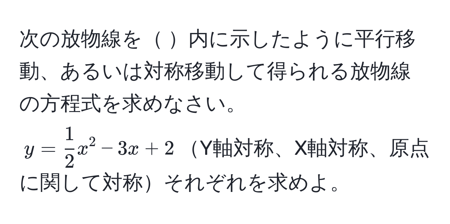 次の放物線を 内に示したように平行移動、あるいは対称移動して得られる放物線の方程式を求めなさい。  
$y =  1/2 x^2 - 3x + 2$Y軸対称、X軸対称、原点に関して対称それぞれを求めよ。