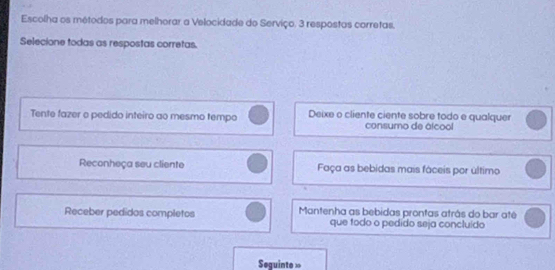 Escolha os métodos para melhorar a Velocidade do Serviço. 3 respostas corretas.
Selecione todas as respostas corretas.
Tente fazer o pedido inteiro ao mesmo tempo Deixe o cliente ciente sobre todo e qualquer
consumo de álcool
Reconheça seu cliente Faça as bebidas mais fáceis por último
Receber pedidos completos Mantenha as bebidas prontas atrás do bar até
que todo o pedído seja concluído
Seguinte »