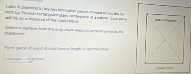 Lske is pilanning to lay two decorative pieces of wood across the 12-
nch by 24-inch rectangular glass centerpiece of a cabinet. Each piece 
will lie on a diagonal of the centerpiece. 
Sellect a number from the drop down menu to correctly complete the 
statlement 
Each piece of wood should have a length of approximately 
vunches