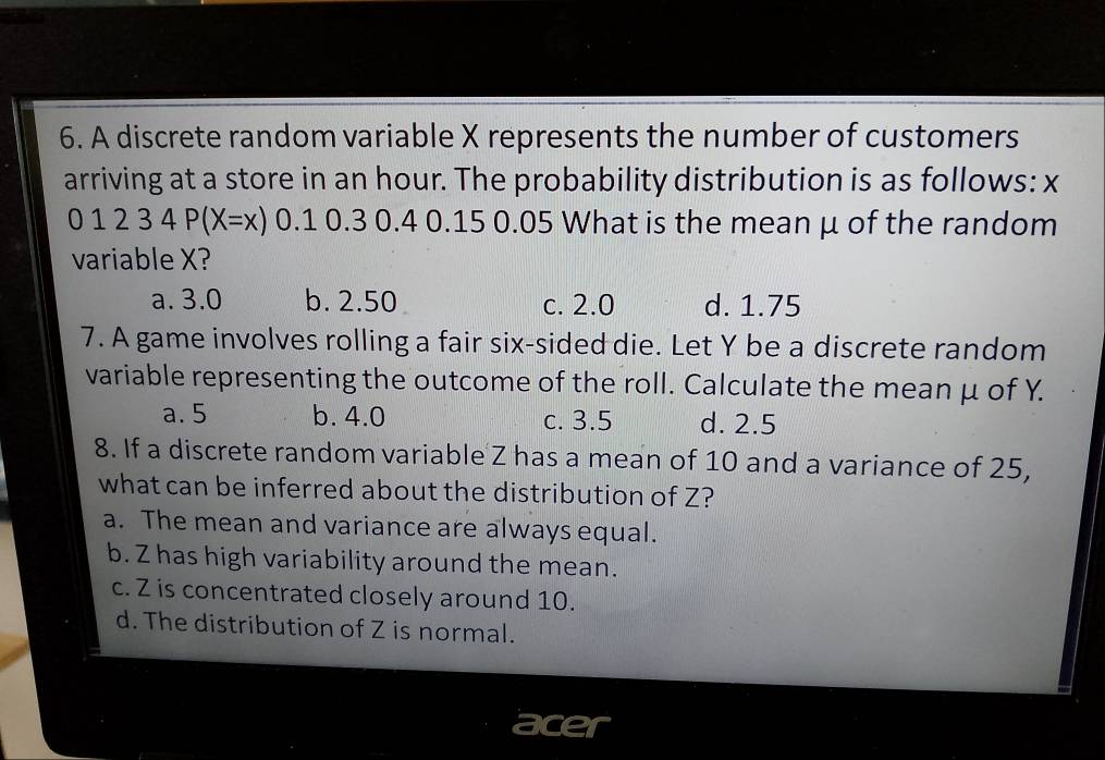 A discrete random variable X represents the number of customers
arriving at a store in an hour. The probability distribution is as follows: x
01234P(X=x) 0.1 0.3 0.4 0.15 0.05 What is the mean μ of the random
variable X?
a. 3.0 b. 2.50 c. 2.0 d. 1.75
7. A game involves rolling a fair six-sided die. Let Y be a discrete random
variable representing the outcome of the roll. Calculate the mean μ of Y.
a. 5 b. 4.0 c. 3.5 d. 2.5
8. If a discrete random variable Z has a mean of 10 and a variance of 25,
what can be inferred about the distribution of Z?
a. The mean and variance are always equal.
b. Z has high variability around the mean.
c. Z is concentrated closely around 10.
d. The distribution of Z is normal.
acer