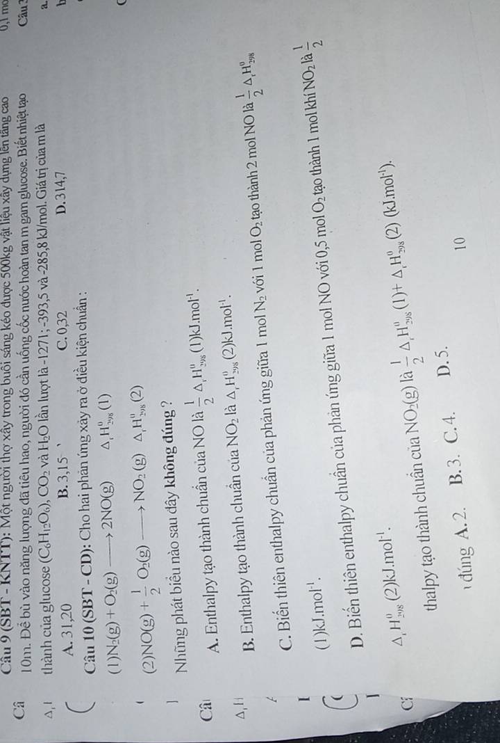 (SBT - KNTT): Một người thợ xây trong buôi sáng kéo được 500kg vật liệu xây dụng lên tầng cao 0,1 mo
Câ 10m. Để bù vào năng lượng đã tiêu hao, người đó cần uống cốc nước hoàn tan m gam glucose. Biết nhiệt tạo  Câu
A, 1  thành của glucose (C_6H_12O_6),CO_2 và H_2O lần lượt là -1271; -393,5 và -285,8 kJ/mol. Giá trị của m là
a.
A. 31,20 B. 3,15 C. 0,32 D. 314,7   h
Cau10(SBT-CD) : Cho hai phản ứng xảy ra ở điều kiện chuẩn :
(1) N_2(g)+O_2(g)to 2NO(g) △ _rH_(298)^0(1)
(
(2) NO(g)+ 1/2 O_2(g)to NO_2(g)△ _1H_29g)
Những phát biểu nào sau đây không đúng ?
Câ A. Enthalpy tạo thành chuẩn của NO là  1/2 △ _1H_(298)^0 (1) kJ.mol^(-1).
A,H
B. Enthalpy tạo thành chuẩn của NO_2 là △ _rH_(298)^0(2)kJ.mol^(-1).
C. Biến thiên enthalpy chuẩn của phản ứng giữa 1 mol N_2 với 1 mol O_2 tạo thành 2 mol NO là  1/2 △ _rH_(298)^o
(1)kJ.mo sqrt()
` .
D. Biến thiên enthalpy chuẩn của phản ứng giữa 1 mol NO với 0,5 mol O_2 tạo thành 1 mol khí NO_2 à  1/2 
Cí △ _1H_(29)^0(2)kJ.mol^(-1).
thalpy tạo thành chuẩn của 1 NO_2(g) là  1/2 △ _rH_(298)^u(l)+△ _rH_(298)^o(2)(kJ.mol^(-1)).
đúng A. 2. B. 3. C. 4. D. 5.
10