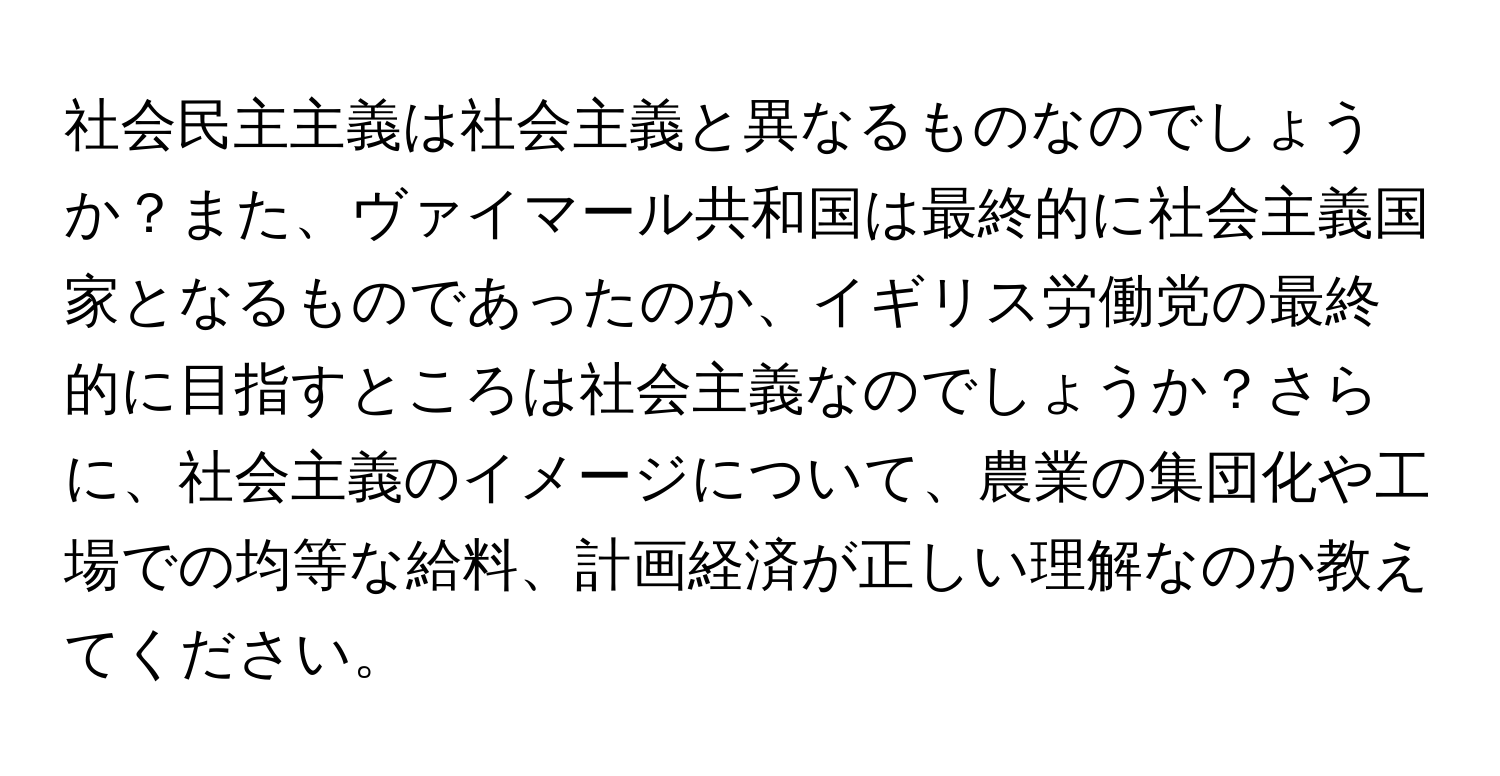 社会民主主義は社会主義と異なるものなのでしょうか？また、ヴァイマール共和国は最終的に社会主義国家となるものであったのか、イギリス労働党の最終的に目指すところは社会主義なのでしょうか？さらに、社会主義のイメージについて、農業の集団化や工場での均等な給料、計画経済が正しい理解なのか教えてください。