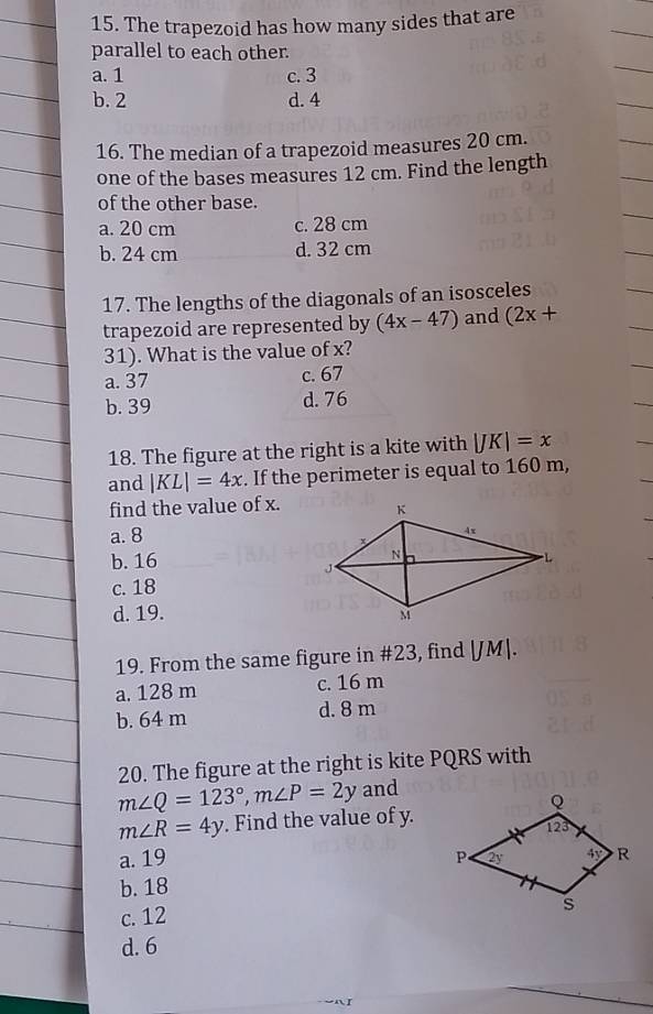 The trapezoid has how many sides that are
parallel to each other.
a. 1 c. 3
b. 2 d. 4
16. The median of a trapezoid measures 20 cm.
one of the bases measures 12 cm. Find the length
of the other base.
a. 20 cm c. 28 cm
b. 24 cm d. 32 cm
17. The lengths of the diagonals of an isosceles
trapezoid are represented by (4x-47) and (2x+
31). What is the value of x?
a. 37 c. 67
b. 39 d. 76
18. The figure at the right is a kite with |JK|=x
and |KL|=4x. If the perimeter is equal to 160 m,
find the value of x.
a. 8
b. 16
c. 18
d. 19. 
19. From the same figure in #23, find |JM|.
a. 128 m c. 16 m
b. 64 m d. 8 m
20. The figure at the right is kite PQRS with
m∠ Q=123°,m∠ P=2y and
m∠ R=4y. Find the value of y.
a. 19
b. 18
c. 12 
d. 6