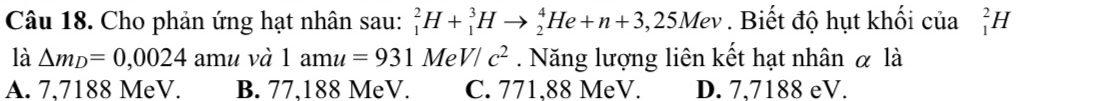 Cho phản ứng hạt nhân sau: _1^(2H+_1^3Hto _2^4He+n+3,25Mev. Biết độ hụt khối của _1^2H
là △ m_D)=0,0024 amu và 1amu=931MeV/c^2. Năng lượng liên kết hạt nhân α là
A. 7,7188 MeV. B. 77,188 MeV. C. 771,88 MeV. D. 7,7188 eV.