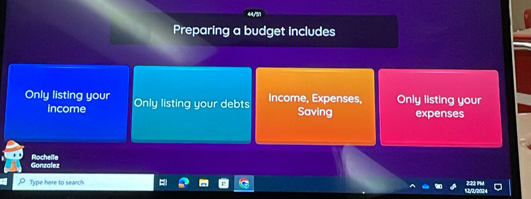 Preparing a budget includes 
Only listing your Only listing your debts Income, Expenses, Only listing your 
income Saving expenses 
Rochelle 
Gonzalez 
Type here to search 
12/2/2024