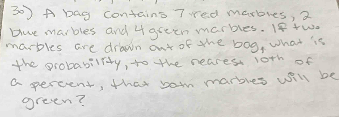 A bag contains 7 red marbies, 2
blue marbles and 4 green marbles. If +wo 
marbles are drawn out of the bog, what is 
the probability, to the neares 1oth of 
a percent, that boin marbles will be 
green?