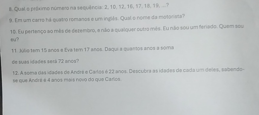 Qual o próximo número na sequência: 2, 10, 12, 16, 17, 18, 19, ...? 
9. Em um carro há quatro romanos e um inglês. Qual o nome da motorista? 
10. Eu pertenço ao mês de dezembro, e não a qualquer outro mês. Eu não sou um feriado. Quem sou 
eu? 
11 Júlio tem 15 anos e Eva tem 17 anos. Daqui a quantos anos a soma 
de suas idades será 72 anos? 
12. A soma das idades de André e Carlos é 22 anos. Descubra as idades de cada um deles, sabendo- 
se que André é 4 anos mais novo do que Carlos.