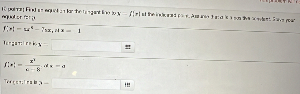 Tis probiem w ill n 
(0 points) Find an equation for the tangent line to y=f(x) at the indicated point. Assume that a is a positive constant. Solve your 
equation for y.
f(x)=ax^8-7ax , at x=-1
Tangent line is y=
(-3,4) ==:
f(x)= x^7/a+8  , at x=a
Tangent line is y= ^ 
□ :s