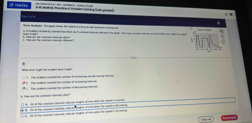 MATHEMATICS-8 - 802 - NANNINGA - PERIOD 3 (LMS)
Crealize 3-5: MathXL Practice & Problem Solving (LMS graded)
Part 3 of 4
Error Analysis The graph shows the speed of a bicycle rider during his evening ride 
a. A student incorrectly claimed that there are 4 constant intervals defined in the graph. How many constant intervals are there? What error might the student
have made?
b. How are the constant intervals alike?
c. How are the constant intervals different?
What error might the student have made?
A. The student counted the number of increasing and decreasing intervals.
B. The student counted the number of increasing intervals.
C. The student counted the number of decreasing intervals.
b. How are the constant intervals alike?
A. All of the constant intervals indicate lengths of time when the speed is constant
B. All of the constant intervals indicate engths of time when the speed is decreasing.
C. All of the constant intervals indicate lengths of time when the speed is increasing
Clear all Final check