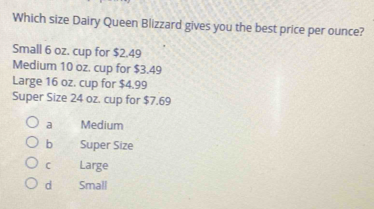 Which size Dairy Queen Blizzard gives you the best price per ounce?
Small 6 oz. cup for $2.49
Medium 10 oz. cup for $3.49
Large 16 oz. cup for $4.99
Super Size 24 oz. cup for $7.69
a Medium
b Super Size
C Large
d Small