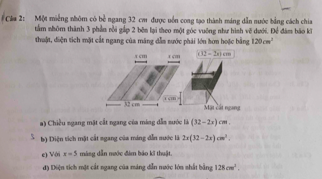 Một miếng nhôm có bề ngang 32 cm được uốn cong tạo thành máng dẫn nước bằng cách chia 
tẩm nhôm thành 3 phần rồi gấp 2 bên lại theo một góc vuông như hình vẽ dưới. Để đảm bảo kĩ 
thuật, diện tích mặt cắt ngang của máng dẫn nước phải lớn hơn hoặc bằng 120cm^2
x cm x cm (32-2x)cm
x cm
32 cm Mặt cắt ngang 
a) Chiều ngang mặt cắt ngang của máng dẫn nước là (32-2x)cm. 
b) Diện tích mặt cắt ngang của máng dẫn nước là 2x(32-2x)cm^2. 
c) Với x=5 máng dẫn nước đảm bảo kĩ thuật. 
d) Diện tích mặt cắt ngang của máng dẫn nước lớn nhất bằng 128cm^2.