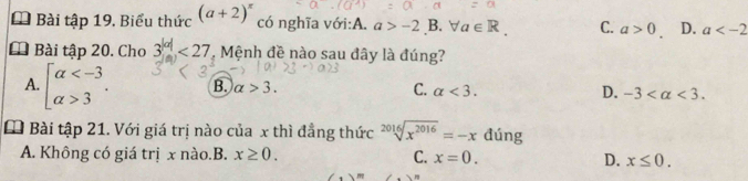 Bài tập 19, Biểu thức (a+2)^x có nghĩa với:A. a>-2B.forall a∈ R. C. a>0 D. a
* Bài tập 20. Cho 3^(|a|)<27</tex> , Mệnh đề nào sau đây là đúng?
A. beginarrayl alpha 3endarray.. B. alpha >3. C. alpha <3</tex>. D. -3 <3</tex>. 
Đ Bài tập 21. Với giá trị nào của x thì đẳng thức sqrt[2016](x^(2016))=-x đúng
A. Không có giá trị x nào.B. x≥ 0. C. x=0. D. x≤ 0.