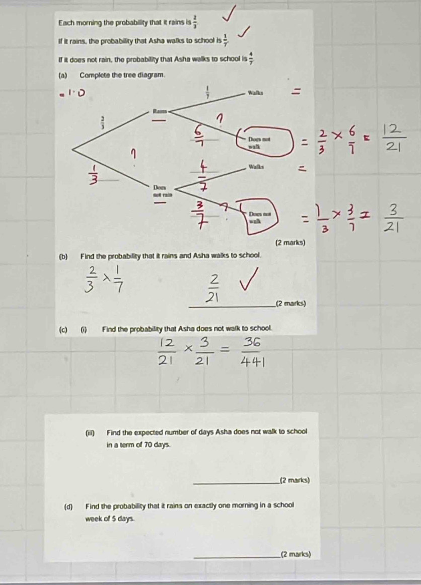 Each morning the probability that it rains is  2/3 
If it rains, the probability that Asha walks to school is  1/7 
If it does not rain, the probability that Asha walks to school is  4/7 
(a) Complete the tree diagram.
(b) Find the probability that it rains and Asha walks to school.
_(2 marks)
(c) (i) Find the probability that Asha does not walk to school.
(iii) Find the expected number of days Asha does not walk to school
in a term of 70 days.
_(2 marks)
(d) Find the probability that it rains on exactly one morning in a school
week of 5 days.
_(2 marks)