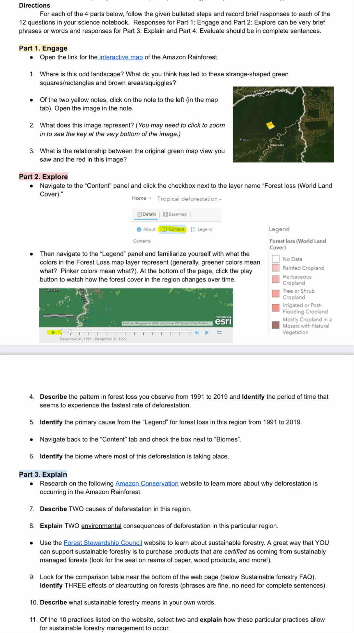 Directions
For each of the 4 parts below, follow the given bulleted steps and record brief responses to each of the
12 questions in your science notebook. Responses for Part 1: Engage and Part 2: Explore can be very brief
phrases or words and responses for Part 3: Explain and Part 4: Evaluate should be in complete sentences.
Part 1. Engage
Open the link for the interactive map of the Amazon Rainforest.
1. Where is this odd landscape? What do you think has led to these strange-shaped green
squares/rectangles and brown areas/squiggles?
Of the two yellow notes, click on the note to the left (in the map
tab). Open the image in the note.
2. What does this image represent? (You may need to click to zoom
in to see the key at the very bottom of the image.)
3. What is the relationship between the original green map view you
saw and the red in this image?
Part 2. Explore
Navigate to the “Content” panel and click the checkbox next to the layer name “Forest loss (World Land
Cover)."
Home  Tropical deforestation -
 Details |  Basemap
About  Content  Legend Legend
Contents Forest loss (World Land
Cover)
Then navigate to the “Legend” panel and familiarize yourself with what the
colors in the Forest Loss map layer represent (generally, greener colors mean No Data
what? Pinker colors mean what?). At the bottom of the page, click the play Rainfed Cropland
button to watch how the forest cover in the region changes over time.
Herbaceous
Cropland
Tree or Shrub
Cropland
Irrigated or Post-
Flooding Cropland
Mostly Cropland in a
Ert ia" Grop" aoNes ! EBA, Land Cotat CC, Aad e Liter Gulte i" S1 Mosaic with Natural
4
Vegetation
4. Describe the pattern in forest loss you observe from 1991 to 2019 and Identify the period of time that
seems to experience the fastest rate of deforestation.
5. Identify the primary cause from the “Legend” for forest loss in this region from 1991 to 2019.
Navigate back to the “Content” tab and check the box next to “Biomes”.
6. Identify the biome where most of this deforestation is taking place.
Part 3. Explain
Research on the following Amazon Conservation website to learn more about why deforestation is
occurring in the Amazon Rainforest.
7. Describe TWO causes of deforestation in this region.
8. Explain TWO environmental consequences of deforestation in this particular region.
Use the Forest Stewardship Council website to learn about sustainable forestry. A great way that YOU
can support sustainable forestry is to purchase products that are certified as coming from sustainably
managed forests (look for the seal on reams of paper, wood products, and more!).
9. Look for the comparison table near the bottom of the web page (below Sustainable forestry FAQ).
Identify THREE effects of clearcutting on forests (phrases are fine, no need for complete sentences).
10. Describe what sustainable forestry means in your own words.
11. Of the 10 practices listed on the website, select two and explain how these particular practices allow
for sustainable forestry management to occur.