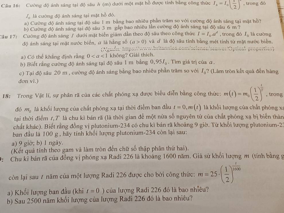 Cường độ ánh sáng tại độ sâu h (m) dưới một mặt hồ được tính bằng công thức I_h=I_0( 1/2 ) , trong đó
I_0 là cường độ ánh sáng tại mặt hồ đó.
a) Cường độ ánh sáng tại độ sâu 1 m bằng bao nhiêu phần trăm so với cường độ ánh sáng tại mặt hồ?
b) Cường độ ánh sáng tại độ sâu 3 m gấp bao nhiêu lần cường độ ánh sáng tại độ sâu 6 m ?
Câu 17: Cường độ ánh sáng / dưới mặt biển giảm dần theo độ sâu theo công thức I=I_0.a^d , trong đó I_0 là cường
độ ánh sáng tại mặt nước biển, a là hằng số (a>0) và d là độ sâu tính bằng mét tính từ mặt nước biển.
gu ồn : httsi/  seawer/Optical properties)
a) Có thể khẳng định rằng 0 không? Giải thích.
b) Biết rằng cường độ ánh sáng tại độ sâu 1 m bằng 0,95I_0.  Tìm giá trị của ā .
c) Tại độ sâu 20 m , cường độ ánh sáng bằng bao nhiêu phần trăm so với I_0 ? (Làm tròn kết quả đến hàng
đơn vì.)
18: Trong Vật lí, sự phân rã của các chất phóng xạ được biểu diễn bằng công thức: m(t)=m_0( 1/2 )^ t/T  , trong
đó mạ là khối lượng của chất phóng xạ tại thời điểm ban đầu t=0,m(t) là khối lượng của chất phóng xã
tại thời điểm 1,T là chu kì bán rã (là thời gian để một nửa số nguyên tử của chất phóng xạ bị biến thàn
chất khác). Biết rằng đồng vị plutonium-234 có chu kì bán rã khoảng 9 giờ. Từ khối lượng plutonium-21
ban đầu là 100 g , hãy tính khối lượng plutonium-234 còn lại sau:
a) 9 giờ; b) 1 ngày.
(Kết quả tính theo gam và làm tròn đến chữ số thập phân thứ hai).
0: Chu kỉ bán rã của đồng vị phóng xạ Radi 226 là khoảng 1600 năm. Giả sử khối lượng m (tính bằng g
còn lại sau # năm của một lượng Radi 226 được cho bởi công thức: m=25· ( 1/2 )^ t/1600 
a) Khối lượng ban đầu (khi t=0) của lượng Radi 226 đó là bao nhiêu?
b) Sau 2500 năm khối lượng của lượng Radi 226 đó là bao nhiêu?