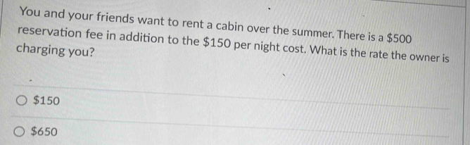 You and your friends want to rent a cabin over the summer. There is a $500
reservation fee in addition to the $150 per night cost. What is the rate the owner is
charging you?
$150
$650