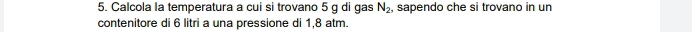 Calcola la temperatura a cui si trovano 5 g di gas N_2, , sapendo che si trovano in un 
contenitore di 6 litri a una pressione di 1,8 atm.