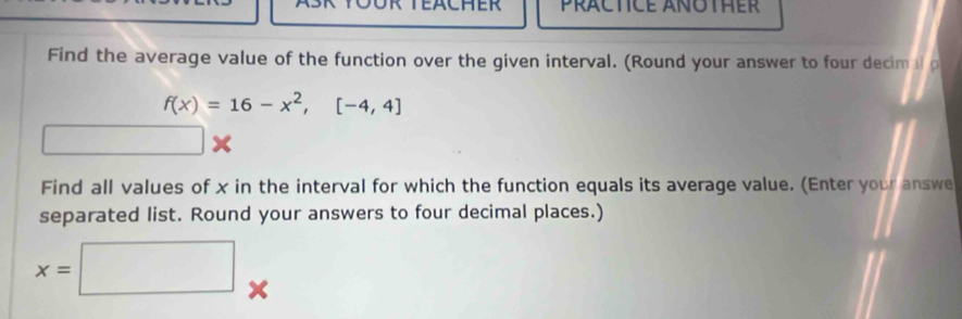 PRCTICE ANOTHER 
Find the average value of the function over the given interval. (Round your answer to four decim ap
f(x)=16-x^2, [-4,4]
□ x
Find all values of x in the interval for which the function equals its average value. (Enter your answe 
separated list. Round your answers to four decimal places.)
x=□