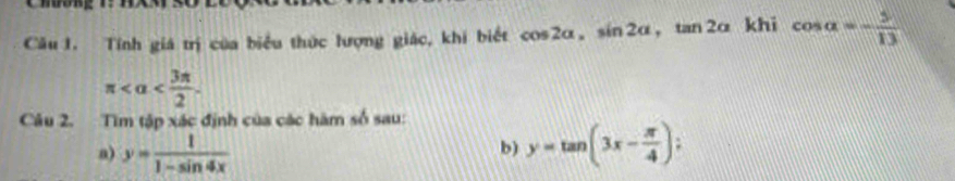 Tính giá trị của biểu thức lượng giác, khi biết cos 2alpha , sin 2alpha , tan 2alpha khi cos alpha =- 5/13 
π . 
Câu 2. Tìm tập xác định của các hàm số sau: 
a) y= 1/1-sin 4x  y=tan (3x- π /4 );
b)