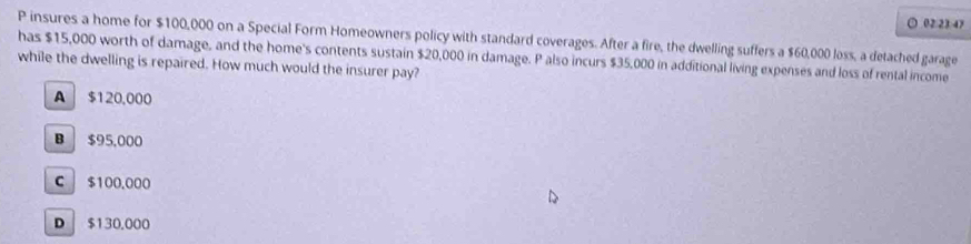 ○ 02:23:47
P insures a home for $100,000 on a Special Form Homeowners policy with standard coverages. After a fire, the dwelling suffers a $60,000 loss, a detached garage
has $15,000 worth of damage, and the home's contents sustain $20,000 in damage. P also incurs $35,000 in additional living expenses and loss of rental income
while the dwelling is repaired. How much would the insurer pay?
A $120,000
B $95,000
C $100.000
D $130.000