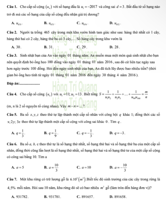 Cho cấp số cộng (u_n) với số hạng đầu là u_1=-2017 và công sai d=3. Bắt đầu từ số hạng nào
trở đi mà các số hạng của cấp số cộng đều nhận giá trị dương?
A. u_675. B. u_673. C. u_674. D. u_672.
Câu 2. Người ta trồng 465 cây trong một khu vườn hình tam giác như sau: hàng thứ nhất có 1 cây,
hàng thứ hai có 2 cây, hàng thứ ba có 3 cây,.. Số hàng cây trong khu vườn là
A. 30. B. 31. C. 29 . D. 28 .
Câu 3. Sinh nhật bạn của An vào ngày 01 tháng năm. An muốn mua một món quả sinh nhật cho bạn
nên quyết định bỏ ống heo 100 đồng vào ngày 01 tháng 01 năm 2016, sau đó cứ liên tục ngày sau
hơn ngày trước 100 đồng. Hỏi đến ngày sinh nhật của bạn, An đã tích lũy được bao nhiêu tiền? (thời
gian bỏ ổng heo tính từ ngày 01 tháng 01 năm 2016 đến ngày 30 tháng 4 năm 2016 ).
Đáp án:_
Câu 4. Cho cấp số cộng (u_n) với u_1=11;u_2=13. Biết tổng S=frac 1u_1u_2+frac 1u_2u_3+...+frac 1u_npu_100= m/n 
(m, n là 2 số nguyên tổ cùng nhau). Vậy m-n=_ 
Câu 5. Ba số x, y,z theo thứ tự lập thành một cấp số nhân với công bội q khác 1; đồng thời các số
x; 2y; 3z theo thứ tự lập thành một cấp số cộng với công sai khác 0 . Tìm q .
A. q= 1/3 . B. q= 1/9 . C. q=- 1/3 . D. q=-3.
Câu 6. Ba số a, b, c theo thứ tự là số hạng thứ nhất, số hạng thứ hai và số hạng thứ ba của một cấp số
nhân, đồng thời cũng lần lượt là số hạng thứ nhất, số hạng thứ hai và so -  hạng thứ tư của một cấp số cộng
có công sai bằng 10. Tìm a
A. a=5 B. a= 10/3  C. a=10 D. a=- 10/3 
Câu 7. Một khu rừng có trữ lượng go là 6.10^5(m^3).Biết tốc độ sinh trưởng của các cây trong rừng là
4,5% mỗi năm. Hỏi sau 10 năm, khu rừng đó sẽ có bao nhiêu m^3go^7 (làm tròn đến hàng đơn vị)?
A. 931782. B. 931781 C. 891657. D. 891658 .