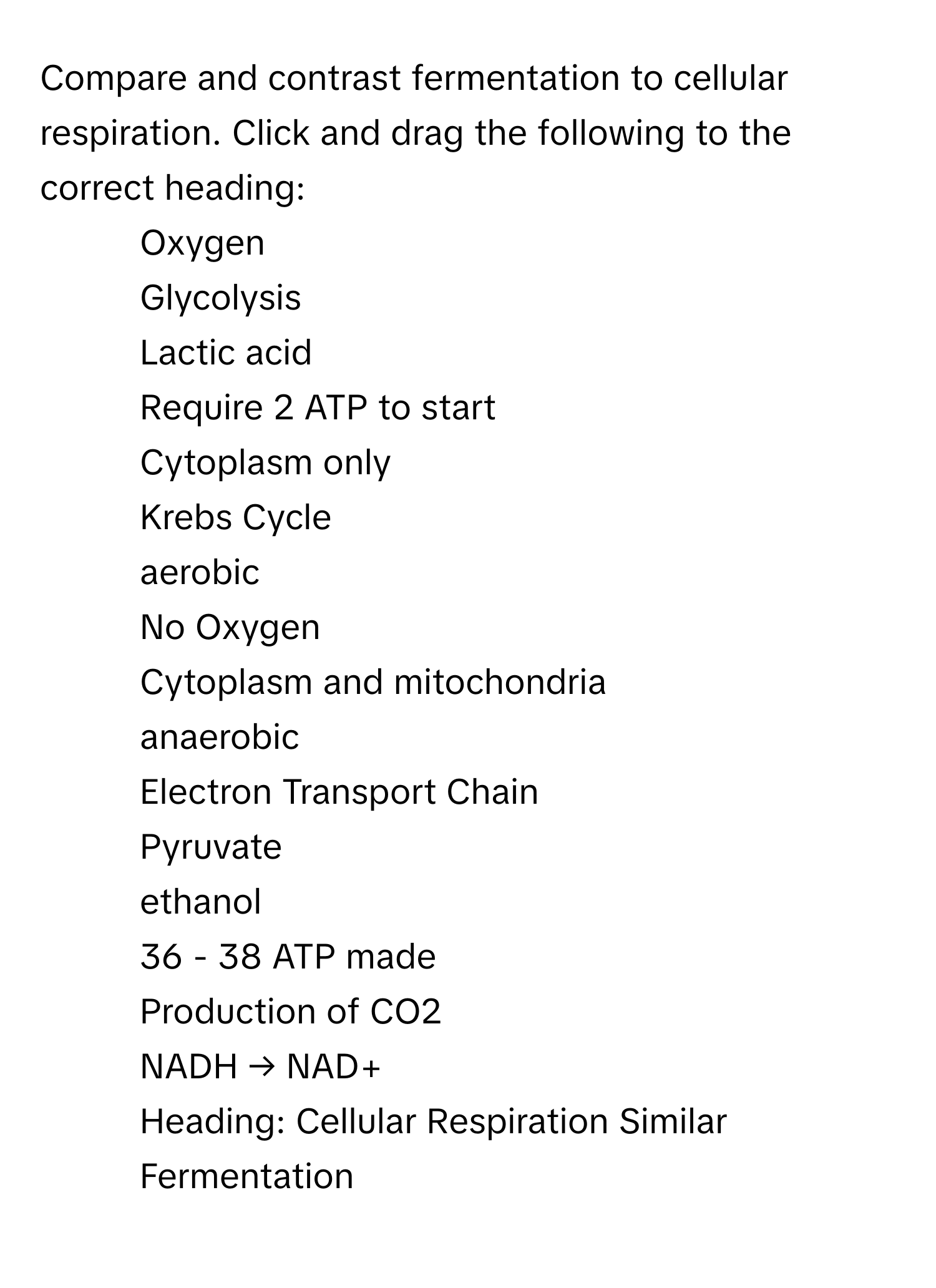 Compare and contrast fermentation to cellular respiration. Click and drag the following to the correct heading:

- Oxygen 
- Glycolysis 
- Lactic acid 
- Require 2 ATP to start 
- Cytoplasm only 
- Krebs Cycle 
- aerobic 
- No Oxygen 
- Cytoplasm and mitochondria 
- anaerobic 
- Electron Transport Chain 
- Pyruvate 
- ethanol 
- 36 - 38 ATP made 
- Production of CO2 
- NADH → NAD+ 
Heading: Cellular Respiration  Similar  Fermentation