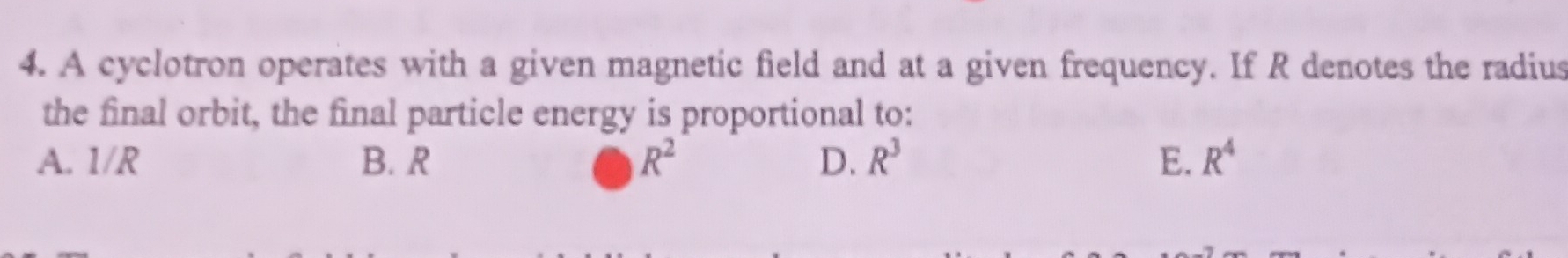 A cyclotron operates with a given magnetic field and at a given frequency. If R denotes the radius
the final orbit, the final particle energy is proportional to:
A. 1/R B. R R^2 D. R^3 E. R^4