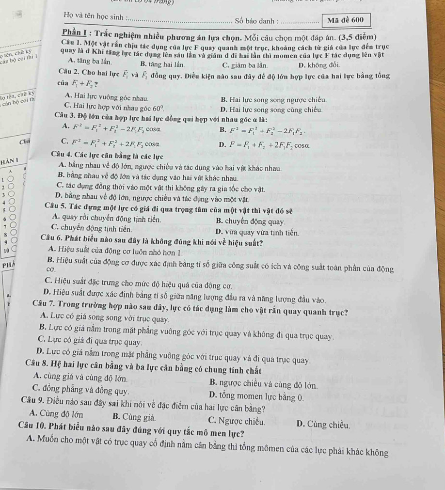( c o 0 4 frang )
Họ và tên học sinh : _Số báo danh :_ Mã đề 600
Phần I : Trắc nghiệm nhiều phương án lựa chọn. Mỗi câu chọn một đáp án. (3,5 điễm)
Câu 1. Một vật rắn chịu tác dụng của lực F quay quanh một trục, khoảng cách từ giá của lực đến trục
9 tên, chữ ký quay là d Khi tăng lực tác dụng lên sáu lần và giảm d đi hai lần thì momen của lực F tác dụng lên vật
cán bộ coi thì 1
A. tăng ba lần. B. tăng hai lần. C. giảm ba lần. D. không đổi.
Câu 2. Cho hai lực vector F_1 yà vector F_2 đồng quy. Điều kiện nào sau đây để độ lớn hợp lực của hai lực bằng tổng
của F_1+F_2 ?
cán bộ coi th lọ tên, chữ kỷ
A. Hai lực vuông góc nhau. B. Hai lực song song ngược chiều.
C. Hai lực hợp với nhau góc 60^0. D. Hai lực song song cùng chiều.
Câu 3. Độ lớn của hợp lực hai lực đồng qui hợp với nhau góc α là:
A. F^2=F_1^(2+F_2^2-2F_1)F_2 cosa.
B. F^2=F_1^(2+F_2^2-2F_1)F_2.
Chú C. F^2=F_1^(2+F_2^2+2F_1)F_2 cosα. cosa.
D. F=F_1+F_2+2F_1F_2
Câu 4. Các lực cân bằng là các lực
hàn 1
A. bằng nhau về độ lớn, ngược chiều và tác dụng vào hai vật khác nhau.
A B. bằng nhau về độ lớn và tác dụng vào hai vật khác nhau.
1
 C. tác dụng đồng thời vào một vật thì không gây ra gia tốc cho vật.
2
3 D. bằng nhau về độ lớn, ngược chiều và tác dụng vào một vật.
4 Câu 5. Tác dựng một lực có giá đi qua trọng tâm của một vật thì vật đó sẽ
5 o
6 A. quay rồi chuyển động tịnh tiến. B. chuyển động quay.
7 ) C. chuyển động tịnh tiến. D. vừa quay vừa tịnh tiến.
8 Câu 6. Phát biểu nào sau đây là không đúng khi nói về hiệu suất?
9
10 A. Hiệu suất của động cơ luôn nhỏ hơn 1.
phà
B. Hiệu suất của động cơ được xác định bằng tỉ số giữa công suất có ích và công suất toàn phần của động
cơ.
C. Hiệu suất đặc trưng cho mức độ hiệu quả của động cơ.
a . D. Hiệu suất được xác định bằng tỉ số giữa năng lượng đầu ra và năng lượng đầu vào.
r Câu 7. Trong trường hợp nào sau đây, lực có tác dụng làm cho vật rắn quay quanh trục?
A. Lực có giá song song với trục quay.
B. Lực có giá nằm trong mặt phẳng vuông góc với trục quay và không đi qua trục quay.
C. Lực có giá đi qua trục quay.
D. Lực có giá nằm trong mặt phẳng vuông góc với trục quay và đi qua trục quay.
Câu 8. Hệ hai lực cân bằng và ba lực cân bằng có chung tính chất
A. cùng giá và cùng độ lớn. B. ngược chiều và cùng độ lớn.
C. đồng phẳng và đồng quy. D. tổng momen lực bằng 0.
Câu 9. Điều nào sau đây sai khi nói về đặc điểm của hai lực cân bằng?
A. Cùng độ lớn B. Cùng giá. C. Ngược chiều. D. Cùng chiều.
Câu 10. Phát biểu nào sau đây đúng với quy tắc mô men lực?
A. Muốn cho một vật có trục quay cố định nằm cân bằng thì tổng mômen của các lực phải khác không