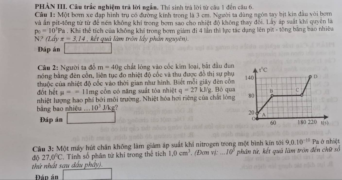 PHẢN III. Câu trắc nghiệm trả lời ngắn. Thí sinh trả lời từ câu 1 đến câu 6.
Câu 1: Một bơm xe đạp hình trụ có đường kính trong là 3 cm. Người ta dùng ngón tay bịt kín đầu vòi bơm
và ấn pit-tông từ từ để nén không khí trong bơm sao cho nhiệt độ không thay đổi. Lấy áp suất khí quyền là
p_0=10^5Pa. Khi thể tích của không khí trong bơm giảm đi 4 lần thì lực tác dụng lên pit - tông bằng bao nhiêu
N? (Lấy π =3,14 , kết quả làm tròn lấy phần nguyên).
Đáp án
Câu 2: Người ta đổ m=40g chất lỏng vào cốc kim loại, bắt đầu đun 
nóng bằng đèn cồn, liên tục đo nhiệt độ cốc và thu được đồ thị sự phụ 
thuộc của nhiệt độ cốc vào thời gian như hình. Biết mỗi giây đèn cồn
đốt hết mu ==11mg cồn có năng suất tỏa nhiệt q=27kJ/g. Bỏ qua 
nhiệt lượng hao phí bởi môi trường. Nhiệt hóa hơi riêng của chất lỏng 
bằng bao nhiêu ... 10^3 J/kg
Đáp án 
Câu 3: Một máy hút chân không làm giảm áp suất khí nitrogen trong một bình kín tới 9,0.10^(-10)Pa ở nhiệt
độ 27,0°C. Tính số phân tử khí trong thể tích 1,0cm^3. (Đơn vị: 10^5 phân tử, kết quả làm tròn đến chữ số
thứ nhất sau dấu phầy).
Đáp án