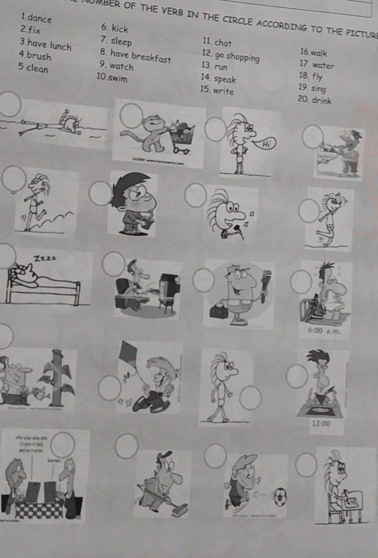 UMBER OF THE VERB IN THE CIRCLE ACCORDING TO THE PICTURE
1.dance 6. kick 11. chat
2,fix 7. sleep 12. go shopping
16 walk
3.have lunch 8. have breakfast 13. run
17. water
4.brush 9. watch 14. speak
5 clean 10.swim
18. fly
19. s
1