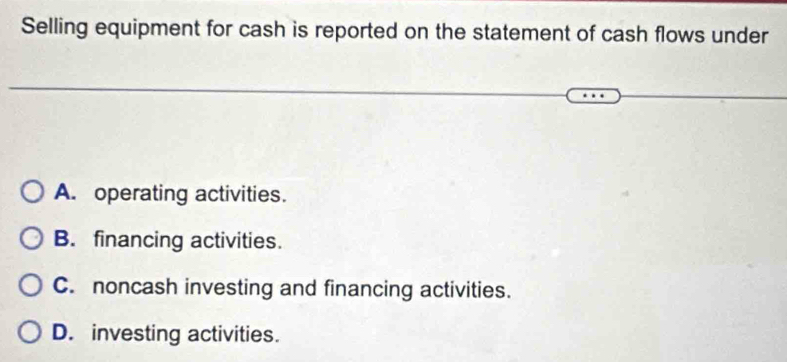 Selling equipment for cash is reported on the statement of cash flows under
A. operating activities.
B. financing activities.
C. noncash investing and financing activities.
D. investing activities.