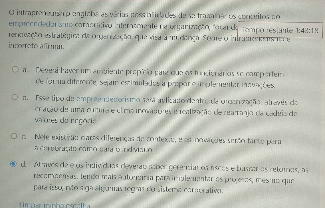 intrapreneurship engloba as várias possibilidades de se trabalhar os conceitos do
empreendedorismo corporativo internamente na organização, focando Tempo restante 1:43:18
renovação estratégica da organização, que visa à mudança. Sobre o intrapreneursnip em
incorreto afirmar.
a. Deverá haver um ambiente propício para que os funcionários se comportem
de forma diferente, sejam estimulados a propor e implementar inovações.
b. Esse tipo de empreendedorismo será aplicado dentro da organização, através da
criação de uma cultura e clima inovadores e realização de rearranjo da cadeia de
valores do negócio.
c. Nele existirão claras diferenças de contexto, e as inovações serão tanto para
a corporação como para o indivíduo.
d. Através dele os indivíduos deverão saber gerenciar os riscos e buscar os retornos, as
recompensas, tendo mais autonomia para implementar os projetos, mesmo que
para isso, não siga algumas regras do sistema corporativo.
Limpar minha escolha