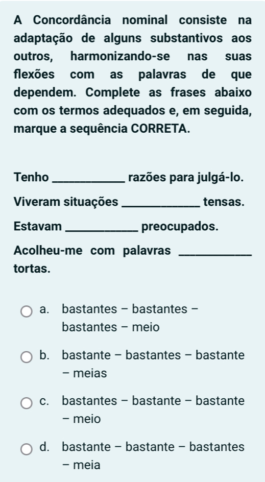 A Concordância nominal consiste na
adaptação de alguns substantivos aos
outros, harmonizando-se nas suas
flexões com as palavras de que
dependem. Complete as frases abaixo
com os termos adequados e, em seguida,
marque a sequência CORRETA.
Tenho _razões para julgá-lo.
Viveram situações _tensas.
Estavam _preocupados.
Acolheu-me com palavras_
tortas.
a. bastantes - bastantes -
bastantes - meio
b. bastante - bastantes - bastante
- meias
c. bastantes - bastante - bastante
- meio
d. bastante - bastante - bastantes
- meia