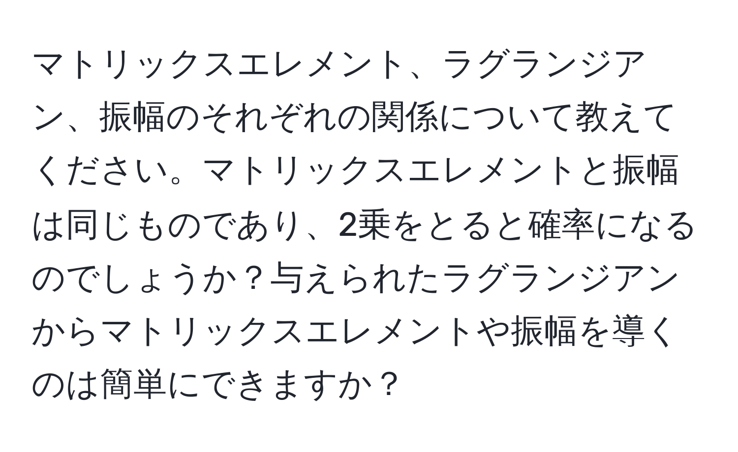 マトリックスエレメント、ラグランジアン、振幅のそれぞれの関係について教えてください。マトリックスエレメントと振幅は同じものであり、2乗をとると確率になるのでしょうか？与えられたラグランジアンからマトリックスエレメントや振幅を導くのは簡単にできますか？