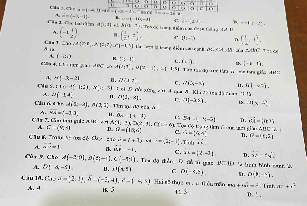 Cho b c=a-2b là:
A. vector c=(-7;-1). B. c=(-10;-3). C. vector c=(2;5). D. vector c=(1;-3).
Câu 2. Cho hai điểm A(1;0) và B(0;-2). Tọa độ trung điểm của đoạn thẳng AB là
A. (-1; 1/2 ).
B. ( 1/2 ;-2). C. (1;-1). ( 1/2 ;-1).
Câu 3. Cho
D.
B là: M(2;0),N(2;2),P(-1;3) lần lượt là trung điểm các cạnh BC,CA, AB của △ ABC. Tọa độ
B.
A. (-1;1). (1;-1). (1;1).
C.
D. (-1;-1).
Câu 4. Cho tam giác ABC có A(5;3),B(2;-1),C(-1;5). Tìm tọa độ trực tâm H cùa tam giác ABC
A. H(-3;-2). B. H(3;2). C. H(3;-2). D. H(-3;2).
Câu 5. Cho A(-1;2),B(1;-3). Gọi D đối xứng với A qua B . Khi đó tọa độ điểm D là
A. D(-1;4).
B. D(3,-8).
C. D(-3;8).
D. D(3;-4).
Câu 6. Cho A(0;-3),B(3;0). Tìm tọa độ của vector BA.
A. vector BA=(-3;3) B. vector BA=(3;-3) C. vector BA=(-3;-3) D. vector BA=(0;3)
Câu 7. Cho tam giác ABC với A(4;-3),B(2;3),C(12;6). Tọa độ trọng tâm G của tam giác ABC là :
A. G=(9;3)
B. G=(18;6)
C. G=(6;4)
D. G=(6;2)
Câu 8. Trong hệ tọa độ Oxy , cho vector u=vector i+3vector j và vector v=(2;-1).Tính u.v .
A. vector u.vector v=1.
B. u· v=-1.
C. u.v=(2;-3). D. u.v=5sqrt(2).
Câu 9. Cho A(-2;0),B(5;-4),C(-5;1). Tọa độ điểm D đề tứ giác BCAD là hình bình hành là:
A. D(-8;-5). B. D(8;5). C. D(-8;5).
D. D(8;-5).
Câu 10. Cho vector a=(2;1),vector b=(-3;4),vector c=(-4;9). Hai số thực m , n thỏa mãn mvector a+nvector b=vector c. Tính m^2+n^2
A. 4 . B. 5 . C. 3 . D. 1 .