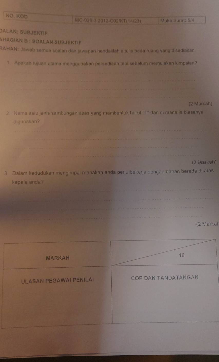 NO. KOD 
MC-026-3.2012-C02/KT(14/23) Muka Surat: 5/4
DALAN: SÜBJEKTIF 
AHΑGΙAN B : SOALAN SUBJEKTIF 
RAHAN: Jawab semua soalan dan jawapan hendaklah ditulis pada ruang yang disediakan 
1 Apakah tujuan utama menggunakan persediaan tepi sebelum memulakan kimpalan? 
(2 Markah) 
2. Nama satu jenis sambungan asas yang membentuk huruf ''T'' dan di mana ia biasanya 
digunakan? 
(2 Markah) 
3. Dalam kedudukan mengimpal manakah anda perlu bekerja dengan bahan berada di atas 
kepala anda? 
(2 Markah