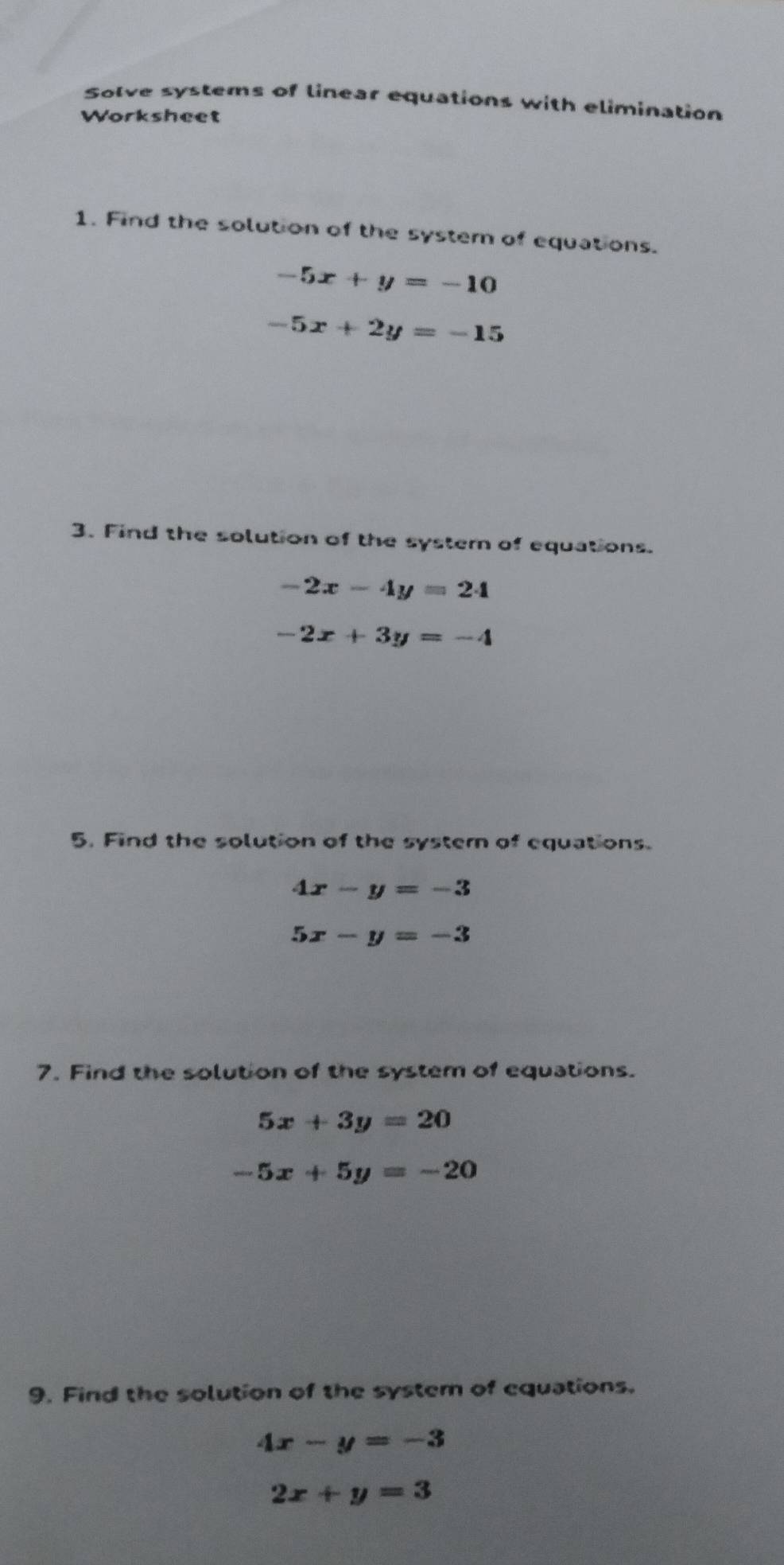 Solve systems of linear equations with elimination 
Worksheet 
1. Find the solution of the system of equations.
-5x+y=-10
-5x+2y=-15
3. Find the solution of the system of equations.
-2x-4y=24
-2x+3y=-4
5. Find the solution of the systern of equations.
4x-y=-3
5x-y=-3
7. Find the solution of the system of equations.
5x+3y=20
-5x+5y=-20
9. Find the solution of the system of equations.
4x-y=-3
2x+y=3