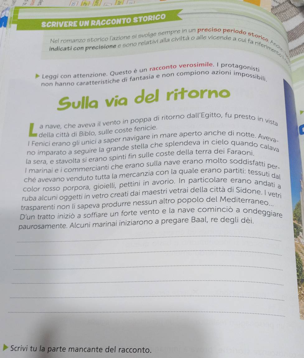 SCRIVERE UN RACCONTO STORICO 
Nel romanzo storico l'azione si svoige sempre in un preciso periodo storico. Anche 
indicati con precisione e sono relativi alla civiltà o alle vicende a cui fa riferimento i 
Leggi con attenzione. Questo è un racconto verosimile. I protagonisti 
non hanno caratteristiche di fantasia e non compiono azioni impossíbili. 
Sulla via del ritorno 
a nave, che aveva il vento in poppa di ritorno dall’Egitto, fu presto in vista 
della città di Biblo, sulle coste fenicie. 
I Fenici erano gli unici a saper navigare in mare aperto anche di notte. Aveva- 
no imparato a seguire la grande stella che splendeva in cielo quando calava 
la sera, e stavolta si erano spinti fin sulle coste della terra dei Faraoni. 
I marinai e i commercianti che erano sulla nave erano molto soddisfatti per- 
ché avevano venduto tutta la mercanzia con la quale erano partiti: tessuti dal 
color rosso porpora, gioielli, pettini in avorio. In particolare erano andati a 
ruba alcuni oggetti in vetro creati dai maestri vetrai della città di Sidone. I vetri 
trasparenti non li sapeva produrre nessun altro popolo del Mediterraneo... 
D'un tratto iniziò a soffiare un forte vento e la nave cominciò a ondeggiare 
paurosamente. Alcuni marinai iniziarono a pregare Baal, re degli dèi. 
_ 
_ 
_ 
_ 
_ 
_ 
Scrivi tu la parte mancante del racconto.