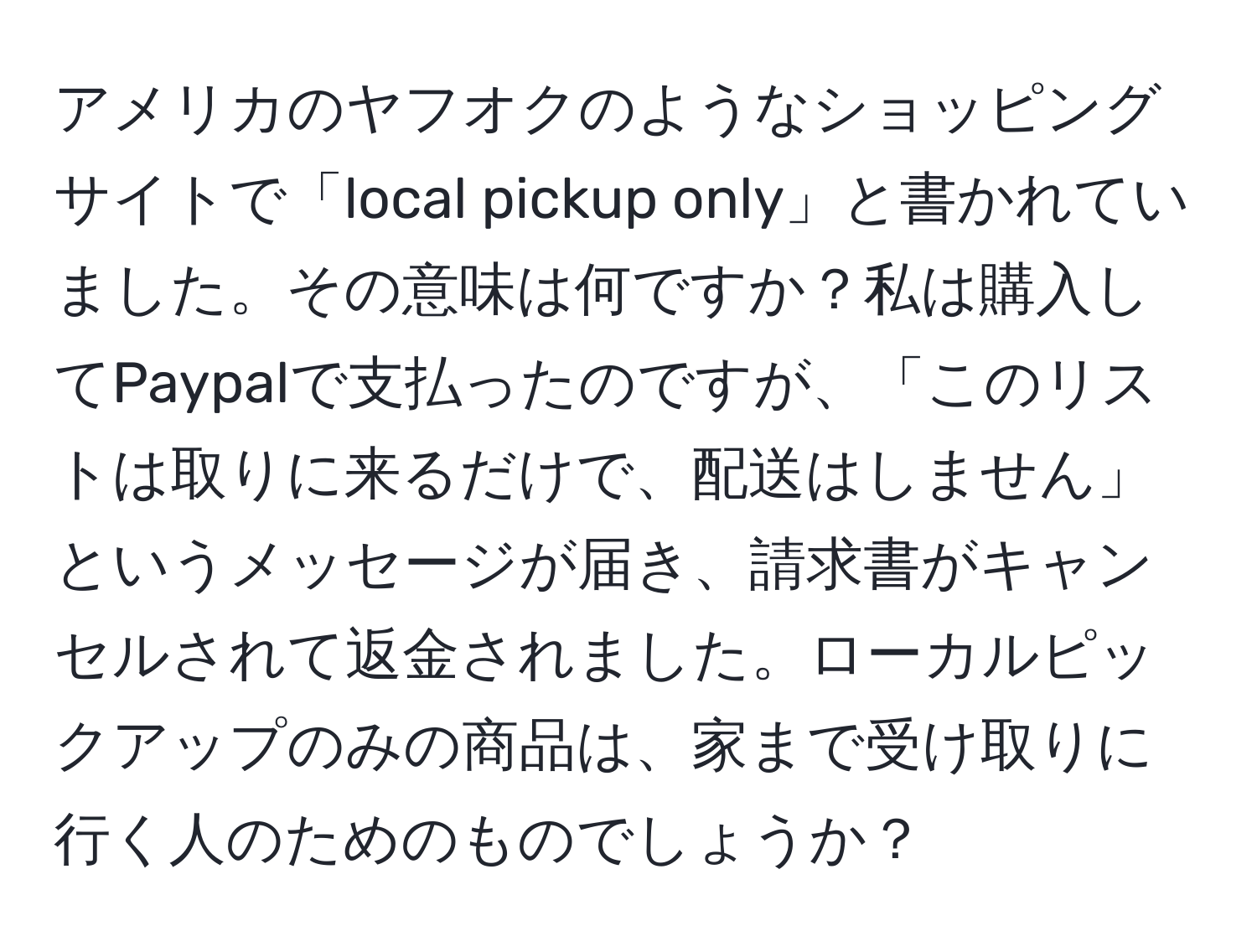 アメリカのヤフオクのようなショッピングサイトで「local pickup only」と書かれていました。その意味は何ですか？私は購入してPaypalで支払ったのですが、「このリストは取りに来るだけで、配送はしません」というメッセージが届き、請求書がキャンセルされて返金されました。ローカルピックアップのみの商品は、家まで受け取りに行く人のためのものでしょうか？