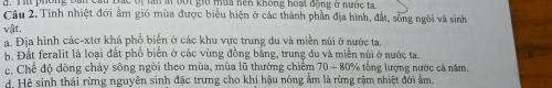 Tan ất bội giờ tùa hên không hoại động ở nước ta
Câu 2. Tính nhiệt đới ẩm gió mùa được biểu hiện ở các thành phần địa hình, đắt, sông ngời và sinh
vật.
a. Địa hình các-xtơ khá phổ biến ở các khu vực trung du và miền núi ở nước ta.
h. Đất feralit là loại đất phố biển ở các vùng đồng bằng, trung du và miền núi ở nước ta
c. Chế độ đòng chảy sông ngòi theo mùa, mùa lũ thường chiếm 70 - 80% tổng lượng nước cả năm.
d. Hệ sinh thái rừng nguyên sinh đặc trưng cho khí hậu nóng âm là rừng rậm nhiệt đới ẩm